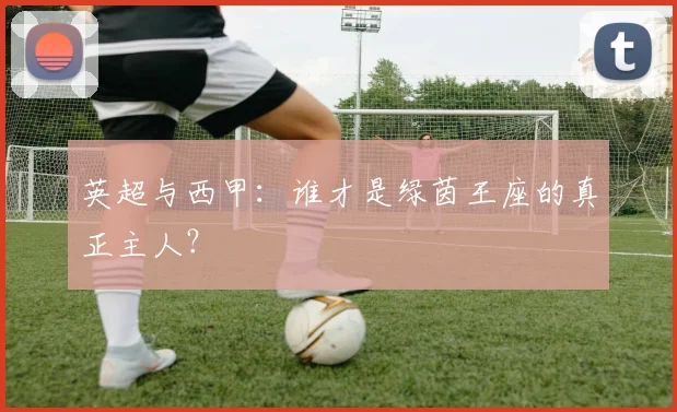 英超与西甲:谁才是绿茵王座的真正主人?