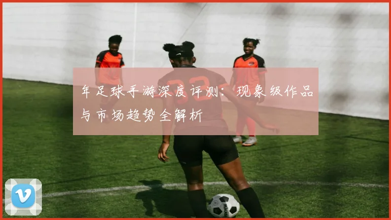年足球手游深度评测:现象级作品与市场趋势全解析
