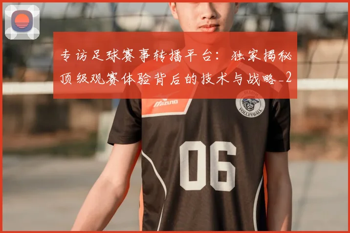 专访足球赛事转播平台：独家揭秘顶级观赛体验背后的技术与战略_20260609201233