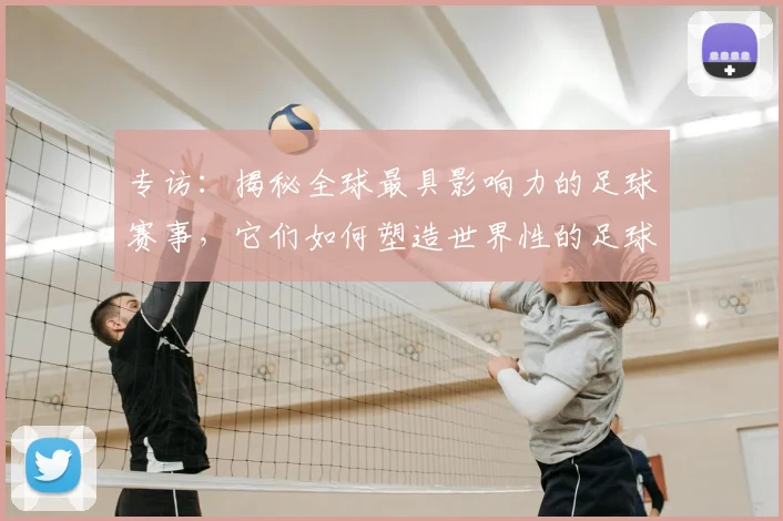 专访：揭秘全球最具影响力的足球赛事，它们如何塑造世界性的足球版图_20260609201235