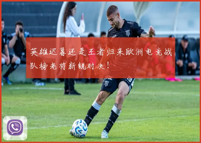 英雄迟暮还是王者归来欧洲电竞战队榜老将新锐对决！