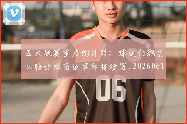 五大联赛重启倒计时：球迷们翘首以盼的绿茵故事即将续写_20260611141829