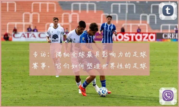 专访：揭秘全球最具影响力的足球赛事，它们如何塑造世界性的足球版图_20260609201235