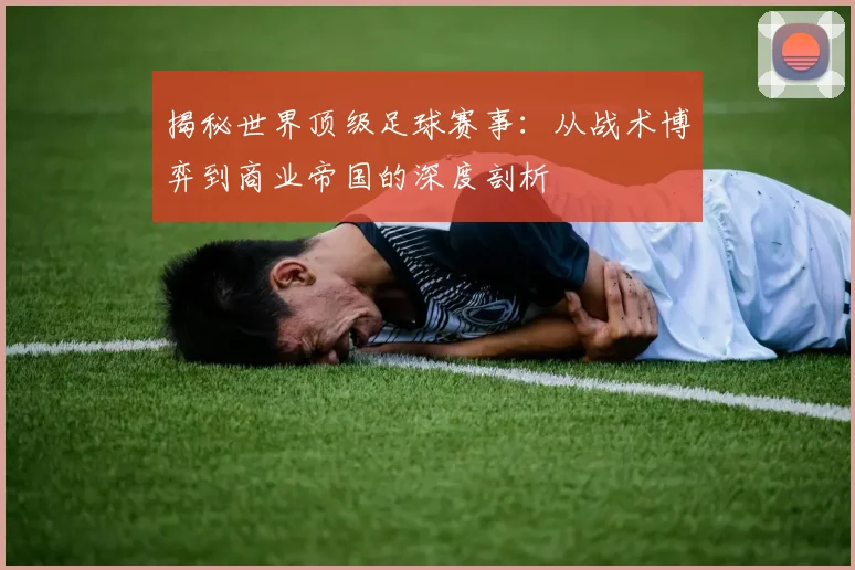 揭秘世界顶级足球赛事：从战术博弈到商业帝国的深度剖析
