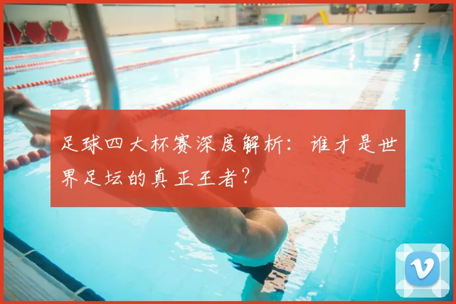 足球四大杯赛深度解析：谁才是世界足坛的真正王者？