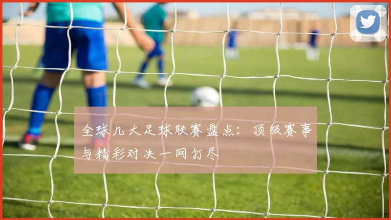 全球几大足球联赛盘点：顶级赛事与精彩对决一网打尽